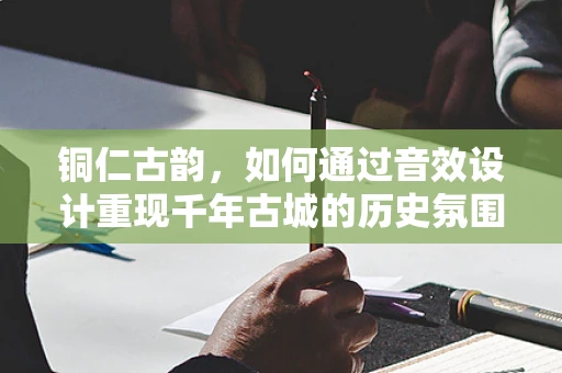铜仁古韵，如何通过音效设计重现千年古城的历史氛围？