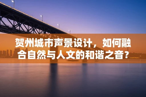 贺州城市声景设计，如何融合自然与人文的和谐之音？