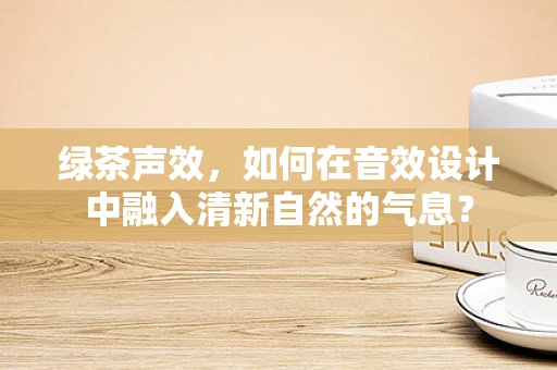 绿茶声效，如何在音效设计中融入清新自然的气息？