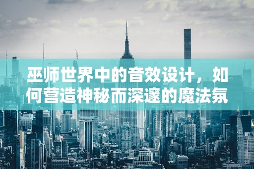 巫师世界中的音效设计，如何营造神秘而深邃的魔法氛围？