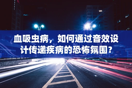 血吸虫病，如何通过音效设计传递疾病的恐怖氛围？
