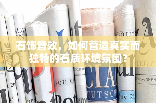 石饰音效，如何营造真实而独特的石质环境氛围？