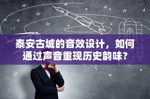 泰安古城的音效设计，如何通过声音重现历史韵味？