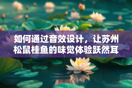 如何通过音效设计，让苏州松鼠桂鱼的味觉体验跃然耳畔？