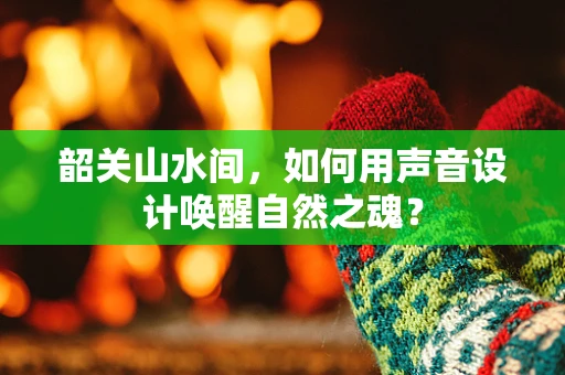 韶关山水间，如何用声音设计唤醒自然之魂？