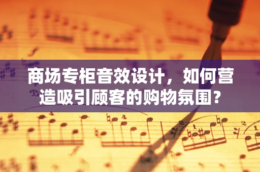 商场专柜音效设计，如何营造吸引顾客的购物氛围？
