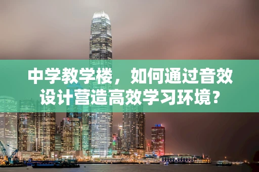 中学教学楼，如何通过音效设计营造高效学习环境？