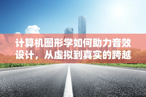 计算机图形学如何助力音效设计，从虚拟到真实的跨越