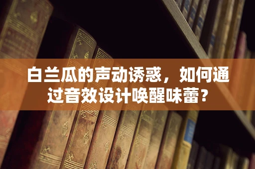 白兰瓜的声动诱惑，如何通过音效设计唤醒味蕾？