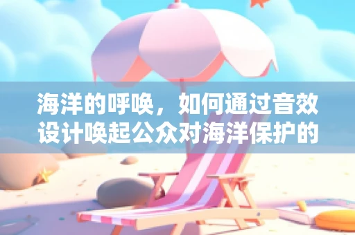 海洋的呼唤，如何通过音效设计唤起公众对海洋保护的关注？