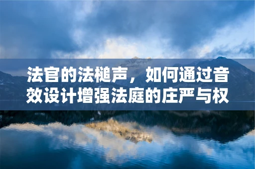 法官的法槌声，如何通过音效设计增强法庭的庄严与权威？