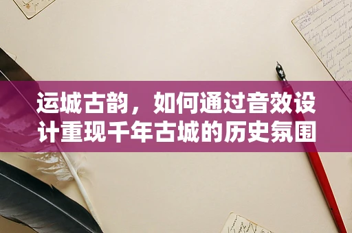 运城古韵，如何通过音效设计重现千年古城的历史氛围？