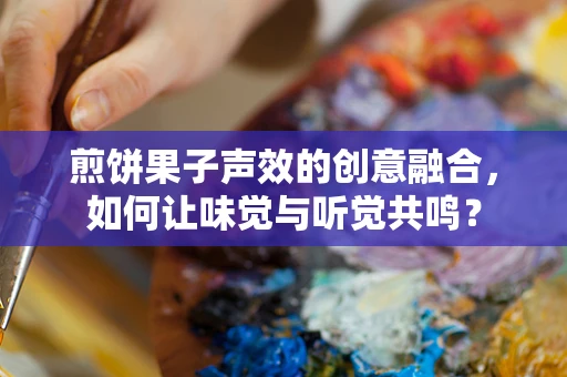 煎饼果子声效的创意融合，如何让味觉与听觉共鸣？