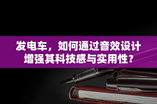 发电车，如何通过音效设计增强其科技感与实用性？