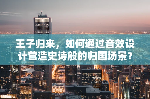 王子归来，如何通过音效设计营造史诗般的归国场景？
