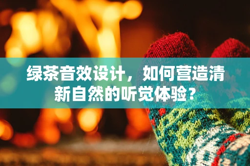 绿茶音效设计，如何营造清新自然的听觉体验？