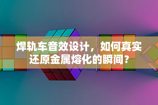 焊轨车音效设计，如何真实还原金属熔化的瞬间？