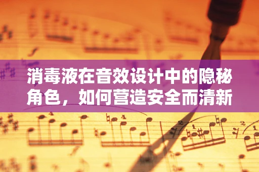 消毒液在音效设计中的隐秘角色，如何营造安全而清新的环境音效？