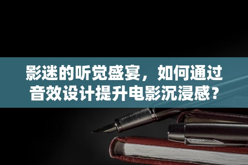 影迷的听觉盛宴，如何通过音效设计提升电影沉浸感？
