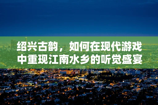 绍兴古韵，如何在现代游戏中重现江南水乡的听觉盛宴？