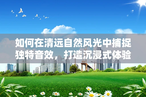 如何在清远自然风光中捕捉独特音效，打造沉浸式体验？