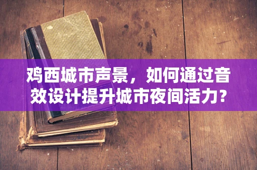 鸡西城市声景，如何通过音效设计提升城市夜间活力？