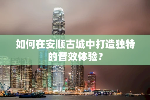 如何在安顺古城中打造独特的音效体验？