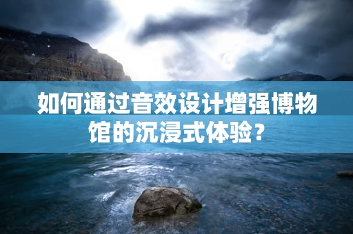 如何通过音效设计增强博物馆的沉浸式体验？