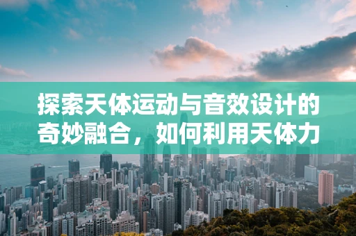 探索天体运动与音效设计的奇妙融合，如何利用天体力学原理创造宇宙级音效？