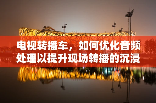 电视转播车，如何优化音频处理以提升现场转播的沉浸感？
