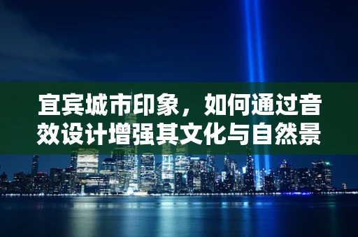宜宾城市印象，如何通过音效设计增强其文化与自然景观的沉浸感？