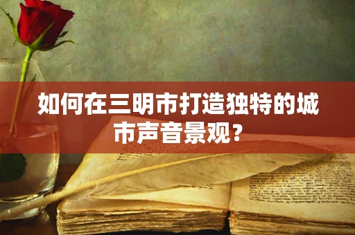 如何在三明市打造独特的城市声音景观？