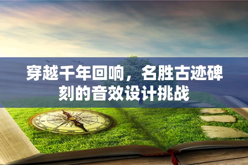 穿越千年回响，名胜古迹碑刻的音效设计挑战