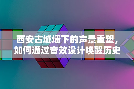 西安古城墙下的声景重塑，如何通过音效设计唤醒历史记忆？
