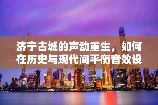 济宁古城的声动重生，如何在历史与现代间平衡音效设计？