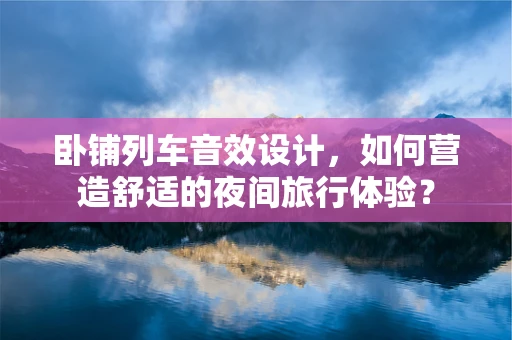 卧铺列车音效设计，如何营造舒适的夜间旅行体验？