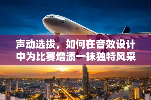 声动选拔，如何在音效设计中为比赛增添一抹独特风采？