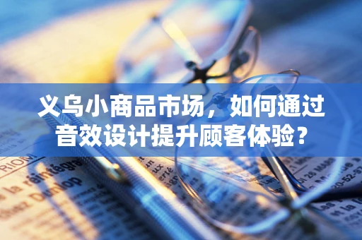 义乌小商品市场，如何通过音效设计提升顾客体验？