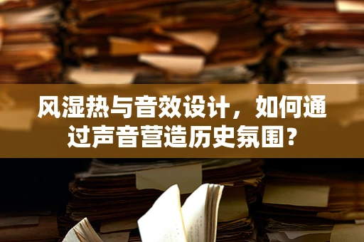 风湿热与音效设计，如何通过声音营造历史氛围？