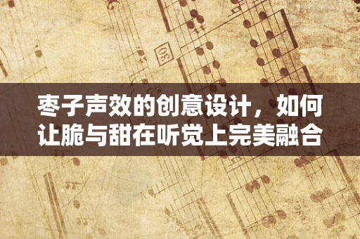 枣子声效的创意设计，如何让脆与甜在听觉上完美融合？