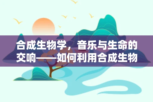 合成生物学，音乐与生命的交响——如何利用合成生物学技术为音效设计增添新维度？