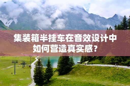 集装箱半挂车在音效设计中如何营造真实感？