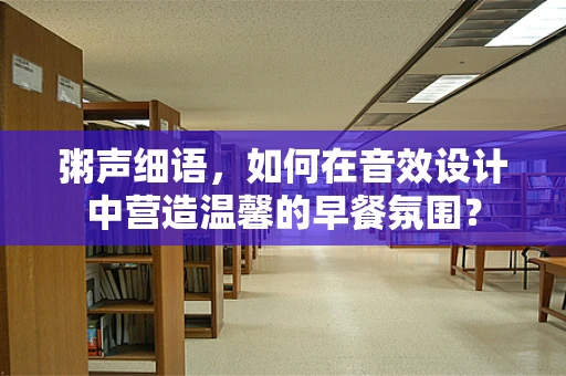 粥声细语，如何在音效设计中营造温馨的早餐氛围？