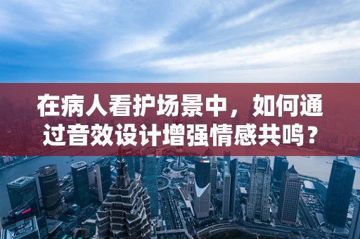 在病人看护场景中，如何通过音效设计增强情感共鸣？