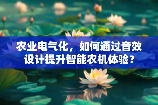 农业电气化，如何通过音效设计提升智能农机体验？