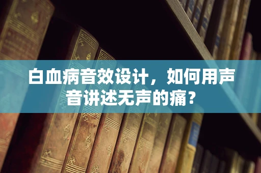 白血病音效设计，如何用声音讲述无声的痛？