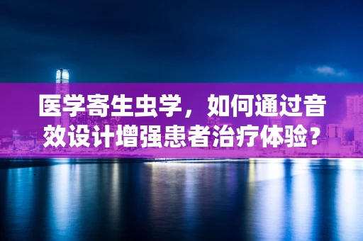 医学寄生虫学，如何通过音效设计增强患者治疗体验？
