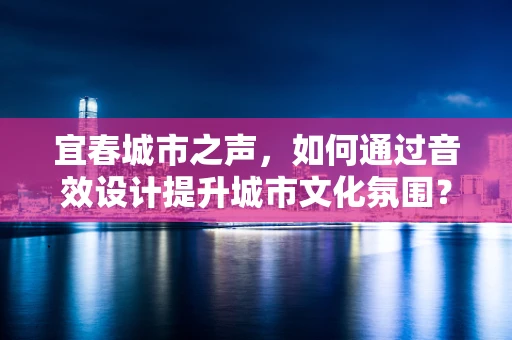 宜春城市之声，如何通过音效设计提升城市文化氛围？