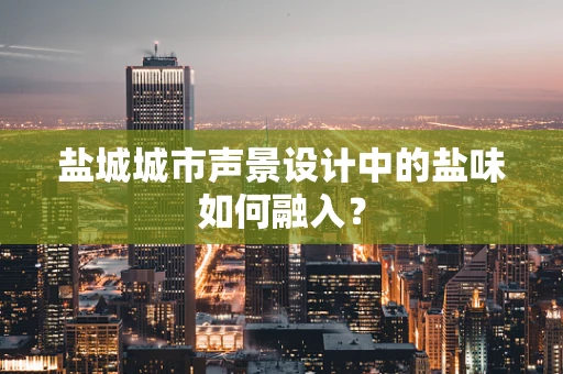 盐城城市声景设计中的盐味如何融入？