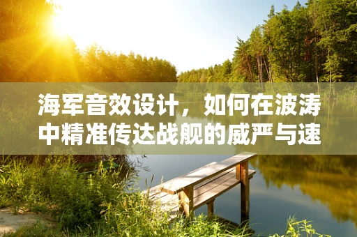 海军音效设计，如何在波涛中精准传达战舰的威严与速度？